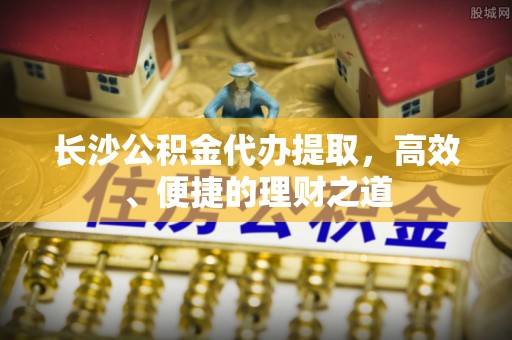 甘孜长沙公积金代办提取，高效、便捷的理财之道