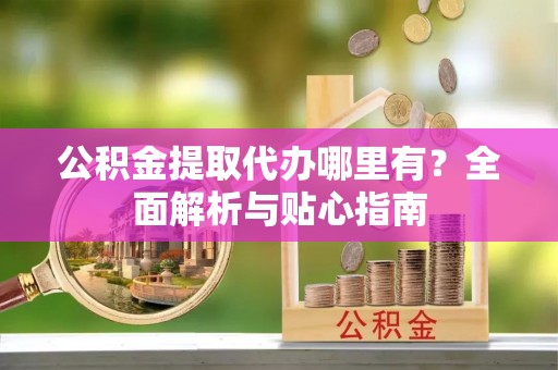 甘孜公积金提取代办哪里有？全面解析与贴心指南
