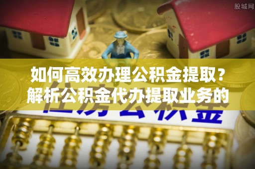 甘孜如何高效办理公积金提取？解析公积金代办提取业务的全流程