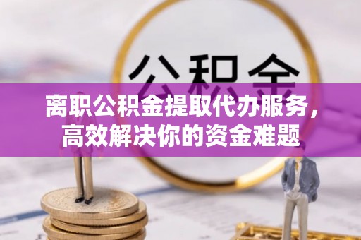 甘孜离职公积金提取代办服务，高效解决你的资金难题
