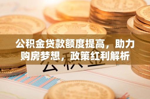 甘孜公积金贷款额度提高，助力购房梦想，政策红利解析