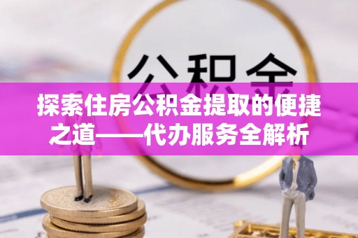 甘孜探索住房公积金提取的便捷之道——代办服务全解析