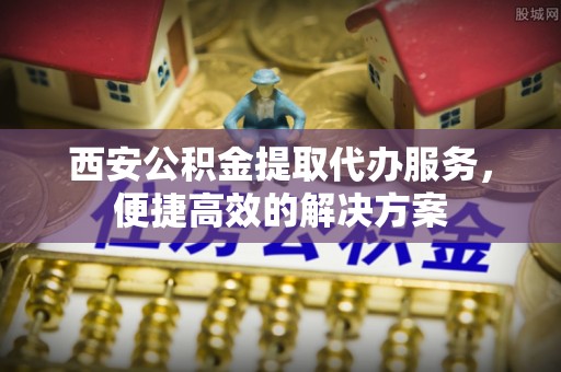 甘孜西安公积金提取代办服务，便捷高效的解决方案