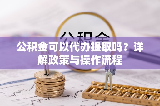 甘孜公积金可以代办提取吗？详解政策与操作流程