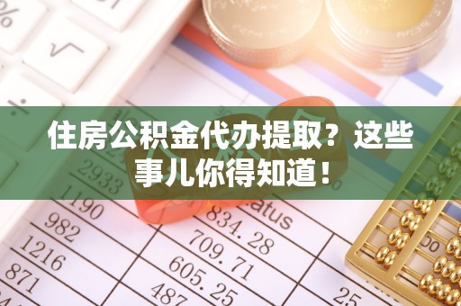 甘孜住房公积金代办提取？这些事儿你得知道！