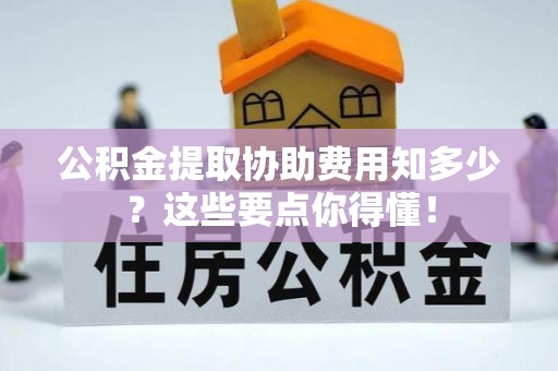 甘孜公积金提取协助费用知多少？这些要点你得懂！