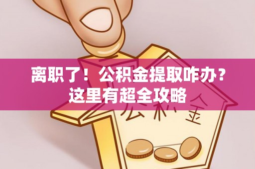 甘孜离职了！公积金提取咋办？这里有超全攻略