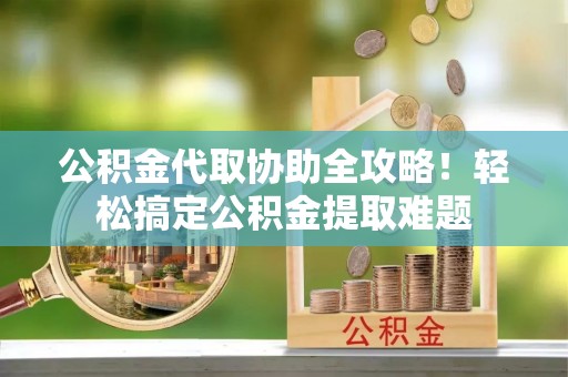 甘孜公积金代取协助全攻略！轻松搞定公积金提取难题