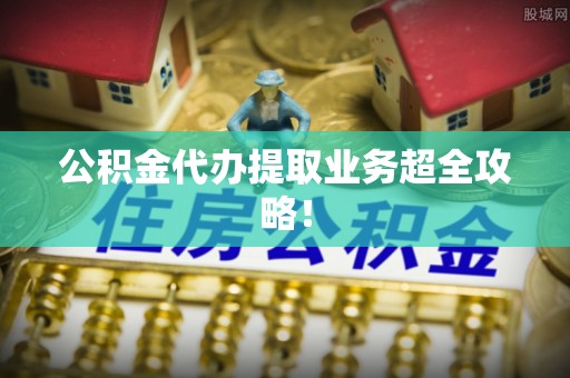 甘孜公积金代办提取业务超全攻略！