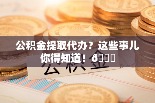 甘孜公积金提取代办？这些事儿你得知道！😎