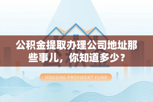 甘孜公积金提取办理公司地址那些事儿，你知道多少？