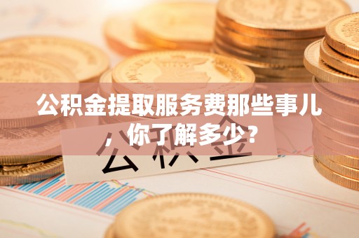 甘孜公积金提取服务费那些事儿，你了解多少？