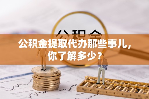 甘孜公积金提取代办那些事儿，你了解多少？