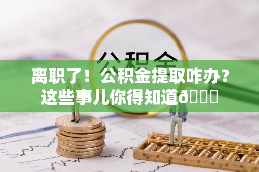 甘孜离职了！公积金提取咋办？这些事儿你得知道😎