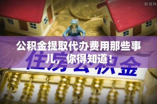 甘孜公积金提取代办费用那些事儿，你得知道！