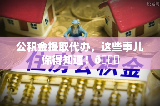 甘孜公积金提取代办，这些事儿你得知道！😎