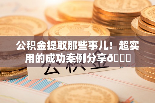 甘孜公积金提取那些事儿！超实用的成功案例分享😎
