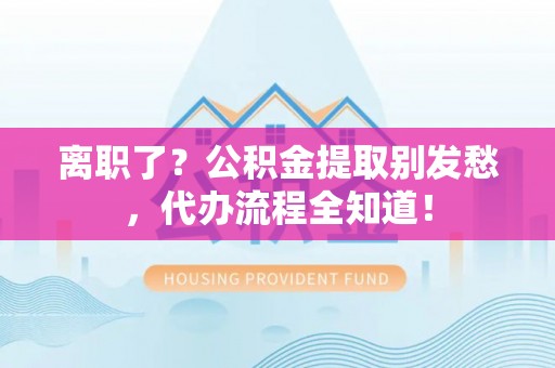 甘孜离职了？公积金提取别发愁，代办流程全知道！