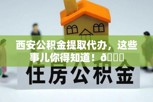 甘孜西安公积金提取代办，这些事儿你得知道！😎