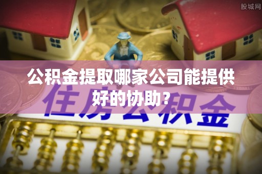 甘孜公积金提取哪家公司能提供好的协助？