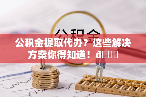 甘孜公积金提取代办？这些解决方案你得知道！😎