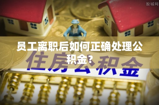 甘孜员工离职后如何正确处理公积金？