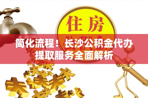 甘孜简化流程！长沙公积金代办提取服务全面解析