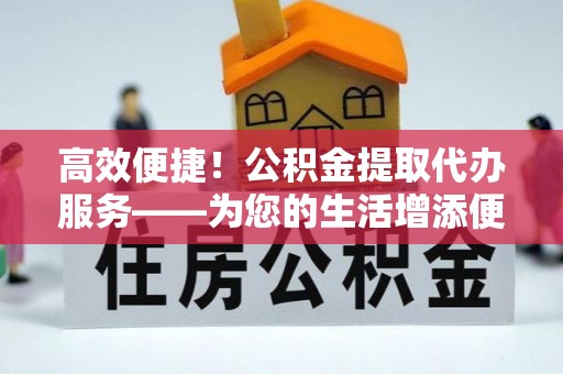 甘孜高效便捷！公积金提取代办服务——为您的生活增添便利