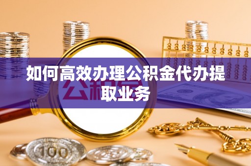 甘孜如何高效办理公积金代办提取业务