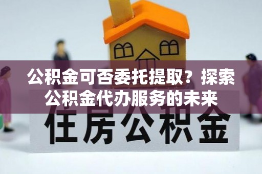 甘孜公积金可否委托提取？探索公积金代办服务的未来