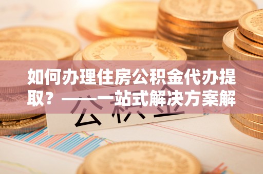 甘孜如何办理住房公积金代办提取？——一站式解决方案解析